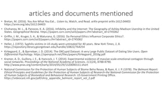 articles	and	documents	mentioned
• Bretan,	M.	(2016).	You	Are	What	You	Eat...	Listen	to,	Watch,	and	Read. arXiv preprint	arXiv:1612.04403.	
https://arxiv.org/abs/1612.04403
• Chohaney,	M.	L.,	&	Panozzo,	K.	A.	(2016).	Infidelity	and	the	Internet:	The	Geography	of	Ashley	Madison	Usership in	the	United	
States. Geographical	Review.	https://papers.ssrn.com/sol3/papers.cfm?abstract_id=2745062
• Griffin,	J.	M.,	Kruger,	S.	A.,	&	Maturana,	G.	(2016).	Do	Personal	Ethics	Influence	Corporate	Ethics?.	
https://papers.ssrn.com/sol3/papers.cfm?abstract_id=2745062
• Heller,	J.	(1972).	Syphilis	victims	in	US	study	went	untreated	for	40	years. New	York	Times, 1,	8.	
https://repository.library.georgetown.edu/handle/10822/764254
• Kirkegaard,	E.,	&	Bjerrekær,	J.	D.	(2014).	The	OKCupid Dataset:	A	very	Large	Public	Dataset	of	Dating	Site	Users. Open	
Differential	Psychology.	https://openpsych.net/files/papers/Kirkegaard_2016g.pdf
• Kramer,	A.	D.,	Guillory,	J.	E.,	&	Hancock,	J.	T.	(2014).	Experimental	evidence	of	massive-scale	emotional	contagion	through	
social	networks. Proceedings	of	the	National	Academy	of	Sciences, 111(24),	8788-8790.	
http://www.pnas.org/content/early/2014/05/29/1320040111.short
• National	Commission	for	the	Protection	of	Human	Subjects	of	Biome	Beha	Resea,	&	Ryan,	K.	J.	P.	(1978). The	Belmont	Report:	
Ethical	Principles	and	Guidelines	for	the	Protection	of	Human	Subjects	of	Research-the	National	Commission	for	the	Protection	
of	Human	Subjects	of	Biomedical	and	Behavioral	Research.	US	Government	Printing	Office.	
https://videocast.nih.gov/pdf/ohrp_appendix_belmont_report_vol_2.pdf
 