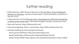 further reading
• S	Mannheimer,	SWH	Young,	D	Rossmann On	the	Ethics	of	Social	Network	
Research	in	Libraries.	Journal	of	Information,	Communication,	and	Ethics	in	
Society	14	(2)
• S	Mannheimer,	EA	Hull	Sharing	selves:	Developing	an	ethical	framework	for	
curating	social	media	data.	International	Digital	Curation	Conference	2017
• Data	and Society:	https://datasociety.net/
• Council	for Big	Data,	Ethics,	and Society:	http://bdes.datasociety.net/
• Literally anything by these	people (seriously):
Anna	Lauren	Hoffmann	http://annaeveryday.com/
danah boyd https://datasociety.net/people/boyd-danah/
Safiya Umoja Noble https://gseis.ucla.edu/directory/safiya-umoja-noble/
 