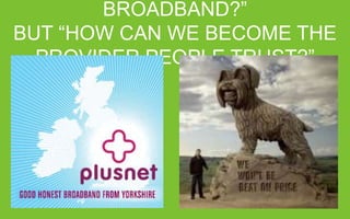 NOT “HOW CAN WE SELL MORE BROADBAND?”
BUT “HOW CAN WE BECOME THE PROVIDER PEOPLE TRUST?”

 