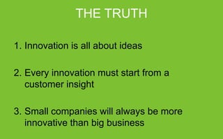 THE TRUTH
1.  Innovation is all about ideas
2.  Every innovation must start from a customer insight
3.  Small companies will always be more innovative than big business

 
