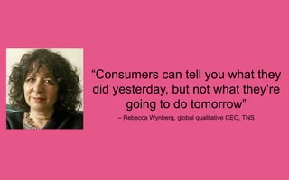 “Consumers can tell you what
they did yesterday, but not what
they’re going to do tomorrow”
– Rebecca Wynberg, global qualitative CEO, TNS

 