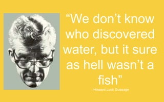 “We don’t know who
discovered water, but it
sure as hell wasn’t a fish”
- Howard Luck Gossage

 