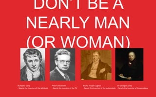 DON’T BE A NEARLY MAN
(OR WOMAN)

Humphry	
  Davy	
  
-­‐	
  Nearly	
  the	
  inventor	
  of	
  the	
  lightbulb	
  	
  

Philo	
  Farnsworth	
  
-­‐	
  Nearly	
  the	
  inventor	
  of	
  the	
  TV	
  

Nicola-­‐Joseph	
  Cugnot	
  
Sir	
  George	
  Cayley	
  
-­‐	
  Nearly	
  the	
  inventor	
  of	
  the	
  automobile	
   -­‐	
  Nearly	
  the	
  inventor	
  of	
  the	
  aeroplane	
  

 