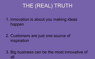 THE (REAL) TRUTH
1.  Innovation is about you making ideas happen
2.  Customers are just one source of inspiration
3.  Big business can be the most innovative of all

 