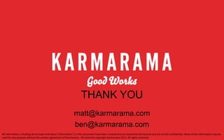 THANK YOU
matt@karmarama.com
ben@karmarama.com
All	
  informaEon,	
  including	
  all	
  concepts	
  and	
  ideas	
  ("InformaEon"),	
  in	
  this	
  document	
  have	
  been	
  created	
  and	
  are	
  owned	
  by	
  Karmarama	
  and	
  are	
  strictly	
  conﬁdenEal.	
  None	
  of	
  the	
  InformaEon	
  may	
  be	
  
used	
  for	
  any	
  purpose	
  without	
  the	
  wriVen	
  agreement	
  of	
  Karmarama.	
  	
  All	
  materials	
  copyright	
  Karmarama	
  2012.	
  All	
  rights	
  reserved.	
  

 