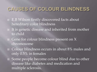  E.B Wilson firstly discovered facts about
hereditary color blindness
 It is genetic disease and inherited from mother
to child
 Gene for colour blindness present on X
chromosome
 Colour blindness occurs in about 8% males and
only 0.5% in females
 Some people become colour blind due to other
disease like diabetes and medication and
multiple sclerosis.
 