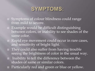  Symptoms of colour blindness could range
from mild to severe.
 Example would be difficult distinguishing
between colors, or inability to see shades of the
same color.
 Rapid eye movement could occur in rare cases,
and sensitivity of bright light.
 They could also suffer from having trouble
seeing the brightness of color in the usual way.
 Inability to tell the difference between the
shades of same or similar colors.
 Particularly red and green or blue or yellow.
 