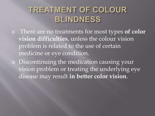  There are no treatments for most types of color
vision difficulties, unless the colour vision
problem is related to the use of certain
medicine or eye condition.
 Discontinuing the medication causing your
vision problem or treating the underlying eye
disease may result in better color vision.
 
