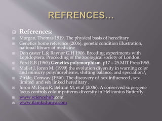  References:
 Morgan, Thomas 1919. The physical basis of hereditary
 Genetics home reference (2006), genetic condition illustration,
national library of medicine
 Don caster L.& Raynor G.H 1906. Breeding experiments with
Lepidoptera. Proceeding of the zoological society of London.
 Ford E.B (1965) Genetics polymorphism. p17 – 25.MIT Press1965.
 Mallet J. Joron M. (1999) the evolution diversity in warning color
and mimicry polymorphisms, shifting balance, and speciation.
 Zirkle, Conway (1946). The discovery of sex influenced , sex
limited and sex linked hereditary .
 Joron M, Papa R, Beltran M, et al (2006). A conserved supergene
locus controls colour patterns diversity in Heliconius Butterfly.
 www.sciencehub.com
 www.ilamkidunya.com
 