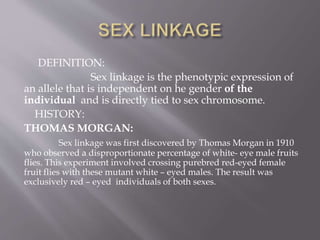 DEFINITION:
Sex linkage is the phenotypic expression of
an allele that is independent on he gender of the
individual and is directly tied to sex chromosome.
HISTORY:
THOMAS MORGAN:
Sex linkage was first discovered by Thomas Morgan in 1910
who observed a disproportionate percentage of white- eye male fruits
flies. This experiment involved crossing purebred red-eyed female
fruit flies with these mutant white – eyed males. The result was
exclusively red – eyed individuals of both sexes.
 