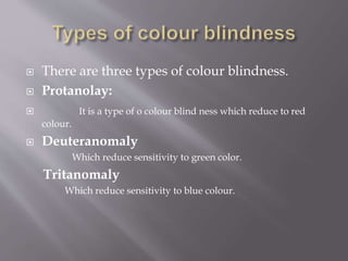 There are three types of colour blindness.
 Protanolay:
 It is a type of o colour blind ness which reduce to red
colour.
 Deuteranomaly
Which reduce sensitivity to green color.
Tritanomaly
Which reduce sensitivity to blue colour.
 