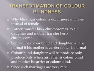  Why blindness colour is occur more in males
instead of females.
 Father transfer his x chromosomes to all
daughter and mother transfer her x
chromosome.
 Son will be colour blind and daughter will be
normal if his mother is carrier father is normal
 Colour blind daughter will be produce only
produce only when his father is colour blind
and mother is carrier or colour blind.
 Since such marriages are very rare.
 