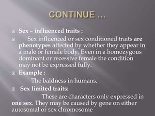  Sex – influenced traits :
 Sex influenced or sex conditioned traits are
phenotypes affected by whether they appear in
a male or female body. Even in a homozygous
dominant or recessive female the condition
may not be expressed fully.
 Example :
The baldness in humans.
 Sex limited traits:
These are characters only expressed in
one sex. They may be caused by gene on either
autosomal or sex chromosome
 