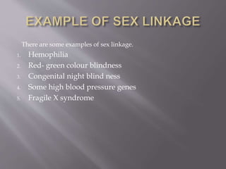 There are some examples of sex linkage.
1. Hemophilia
2. Red- green colour blindness
3. Congenital night blind ness
4. Some high blood pressure genes
5. Fragile X syndrome
 