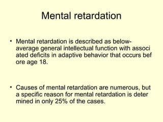 Mental retardation
• Mental retardation is described as below-
average general intellectual function with associ
ated deficits in adaptive behavior that occurs bef
ore age 18.
• Causes of mental retardation are numerous, but
a specific reason for mental retardation is deter
mined in only 25% of the cases.
 