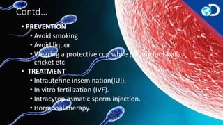 Contd…
• PREVENTION
• Avoid smoking
• Avoid liquor
• Wearing a protective cup while playing foot ball,
cricket etc
• TREATMENT
• Intrauterine insemination(IUI).
• In vitro fertilization (IVF).
• Intracytoplasmatic sperm injection.
• Hormonal therapy.
 