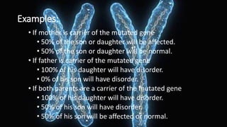 Examples:
• If mother is carrier of the mutated gene
• 50% of the son or daughter will be affected.
• 50% of the son or daughter will be normal.
• If father is carrier of the mutated gene
• 100% of his daughter will have disorder.
• 0% of his son will have disorder.
• If both parents are a carrier of the mutated gene
• 100% of his daughter will have disorder.
• 50% of his son will have disorder.
• 50% of his son will be affected or normal.
 