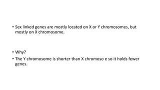 • Sex linked genes are mostly located on X or Y chromosomes, but
mostly on X chromosome.
• Why?
• The Y chromosome is shorter than X chromoso e so it holds fewer
genes.
 