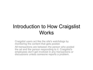 Introduction to How Craigslist
            Works
Craigslist users act like the site's watchdogs by
monitoring the content that gets posted.
All transactions are between the person who posted
the ad and the person responding to it. Craigslist's
employees don't get involved in any transactions or
discussions unless someone reports a problem.
 
