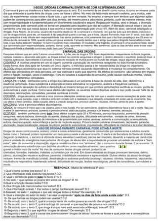 1-SEXO, DROGAS E CARNAVAL/DIVIRTA-SE COM RESPONSABILIDADE
O carnaval é para os brasileiros a festa mais esperada do ano. É o momento de se divertir como nunca, é como se vivesse cada
dia que antecede a quarta-feira de cinzas como se fosse o último. No meio da festa mais sensual brasileira, para muitos, vale
tudo, de experimentar coisas novas a fazer tudo o que se tem vontade. No entanto, é sempre bom lembrar que algumas ações
podem ter consequências para além dos dias de folia, até mesmo para a vida inteira, portanto, curtir de maneira intensa, mas
com responsabilidade é fundamental para um divertimento saudável e seguro. Regada por música, sexo e drogas, a diversão
proporcionada pelo carnaval pode se tornar um pesadelo para àqueles que não se cuidam. A liberação sexual exige o uso da
camisinha uma vez que nessa época é que ocorre a maior contaminação pelo vírus HIV. Além do sexo, carnaval está ligado a
drogas. Para Alberto, de 22 anos, usuário de maconha desde os 18, o carnaval é o momento em que faz tudo que tem direito, inclusive o
uso de drogas ilícitas, para ele, um baseado é tão prejudicial quanto a cerveja, que é lícita. Já para Fernando, hoje com 31 anos, todo tipo de
droga prejudica e toda atitude sem responsabilidade traz sérios problemas, e foi justamente isso que o fez ficar paraplégico aos 20 anos no
último dia de carnaval de 1998, quando sofreu um grave acidente. Fernando lembra que o amigo que estava dirigindo havia bebido a noite
toda, e que todos estavam “doidões” no carro e pedindo mais velocidade. O resultado: uma tragédia. O carnaval é uma excelente festa, desde
que aproveitada com responsabilidade, portanto, dance, curta, aproveite ao máximo. Mas lembre-se, após os dias de folia ainda existe vida!
Responsabilidade e diversão combinam muito bem com Carnaval.
2-MANUAL DAS DROGAS
Pesquisas indicam que em cada 5 alunos universitários, 1 já fez uso de droga e 70% ficam dependentes. Independente da forma (ingerida,
injetada, inalada ou absorvida pela pele), as drogas entram na corrente sanguínea e atingem o cérebro alterando o equilíbrio, podendo levar a
reações agressivas. Aproveitando o Carnaval, o marco de iniciação de muitos jovens ao mundo das drogas, segue algumas informações.
CIGARRO: A nicotina presente em um só cigarro aumenta a produção de hormônios receptores no lobo frontal do cérebro.
Desta forma, dois dias após ter fumado um único cigarro, o indivíduo passa a ter necessidades da droga no organismo.
ÁLCOOL:droga psicotrópica que atua no sistema nervoso central causando dependência e mudança no comportamento. Os
efeitos são percebidos em dois períodos, um que estimula e outro que deprime. Os efeitos do consumo são sentidos em órgãos
como o fígado, coração, vasos e estômago. Para os viciados a suspensão do consumo, pode causar confusão mental, visões,
ansiedade, tremores e convulsões.
LANÇA-PERFUME: conhecida como a droga dos carnavais é um solvente à base de cloreto de etila, éter, clorofórmio e
essência perfumada. Essa substância é absorvida e libera adrenalina no organismo, acelera a frequência cardíaca,
proporcionando sensação de euforia e desinibição ao mesmo tempo em que confere perturbações auditivas e visuais, perda de
autocontrole e visão confusa. Como seus efeitos são rápidos, os usuários inalam diversas vezes e isso pode causar falta de ar,
desmaios, alucinações, convulsões, paradas cardíacas e morte.
COCAÍNA: droga psicoativa, estimula e vicia, promove alterações cerebrais que faz com que o usuário vivencie sensações de poder, tais
efeitos têm pouca duração. Logo o indivíduo entra em contato com a realidade o que desperta ansiedade em poder usá-la novamente. Seu
uso altera o ritmo cardíaco, dilata a pupila, altera a pressão sanguínea, provoca calafrios, náuseas, vômitos, perda de peso e apetite.
MACONHA: Vicia e provoca efeitos alucinógenos.
CRACK: O consumo é maior que o da cocaína, pois é mais barato. Por ser estimulante, ocasiona dependência física e até a morte. Seu uso
acelera os batimentos cardíacos, aumenta a pressão arterial, dilata as pupilas, provoca suor intenso, tremores, excitação.
ECSTASY: também conhecida como bala. Seus efeitos surgem após 20 e 70 minutos, provoca taquicardia, aumento da pressão
sanguínea, secura da boca, diminuição do apetite, dilatação das pupilas, dificuldade em caminhar, vontade de urinar, tremores,
transpiração, câimbras, sensação de intimidade e de proximidade com outras pessoas, aumenta a comunicação, a sensualidade,
euforia, despreocupação, autoconfiança e perda da noção de espaço. Provoca lesões celulares irreversíveis, depressão, paranóia,
alucinação, despersonalização, ataques de pânico, perda do autocontrole, impulsividade, dificuldade de memória e de tomar decisões.
3-USO DE DROGAS DURANTE CARNAVAL PODE LEVAR À MORTE
Drogas de abuso como cocaína, ecstasy, cristal e outras anfetaminas, geralmente consumidas por adolescentes e adultos durante
festas como o Carnaval, podem representar um risco para a saúde e até levar à morte. O alerta é da Secretaria da Saúde do Estado.
Segundo os médicos, o socorro à vítima de doses elevadas (overdose) precisa ser imediato, devendo a mesma ser conduzida
para a unidade de emergência mais próxima. As drogas de abuso têm a capacidade de provocar um estado de euforia e “bem
estar”, além de aumentar a disposição, vigor e resistência física nos “embalos”, daí o consumo durante festas. E acrescenta: “A
associação dessas substâncias com bebidas alcoólicas causa reações adversas, com quadros
graves e maior risco de morte”.As vias de consumo destas drogas variam, podendo ser
cheiradas, fumadas, injetadas, inaladas ou tomadas por via oral. Em doses elevadas as drogas provocam tremores, delírio,
pânico, alucinações visuais e auditivas, paranóia, irritabilidade excessiva e agressividade. Outros efeitos do abuso de drogas
incluem: tremor de mandíbula (cristal), desidratação e sudorese profunda (ecstasy), náuseas, vômitos, hipotermia, taquicardia,
insuficiência respiratória, hipertensão arterial, dificuldade de micção, lesões neurológicas, perda de consciência, convulsões e
morte.
RESPONDA. (Matriz de referência 9º ano)
1-Qual o tema central dos textos? D 1
2- Que informação está explícita nos textos? D 2
3- Qual o sentido da palavra bala no texto 2? D 5
4- No texto 1 que opinião os jovens têm sobre as drogas? D 10
5-Qual é a função desses textos? D 6
6- Que drogas são mencionadas nos textos? D 2
7- Que informação o texto 1 traz sobre o perigo da liberação sexual? D 2
8-Baseado no texto 1, explique o que são drogas lícitas e ilícitas? De exemplo. D 3
9- Qual a intenção do autor do texto 1 ao usar a expressão “após os dias de folia ainda existe vida!” D 5
10- De que formas as drogas podem ser usadas? D 2
11- De acordo com o texto 2, qual é o marco inicial de muitos jovens ao mundo das drogas? D 2
12- De acordo com o texto 2, qual é a droga do carnaval e que reações ela provoca nos usuários? D 2
13- De acordo com o texto 2, que droga é a que mais está associada a liberação sexual? D 3
14-Segundo o texto 3 o que significa ‘drogas de abuso’? De exemplo. D 5
15-Segundo o texto 3, qual a causa dos jovens usarem ‘drogas de abuso’ durante as festas e qual pode ser a conseqüência
desse uso desmedido? D 12
 