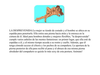 LA DESPREVENIDA:La mujer se tiende de costado y el hombre se ubica en su
espalda para penetrarla. Ella estira una pierna hacia atrás y la enrosca en la
cintura de él. Ideal para hombres dotados y mujeres flexibles, "la desprevenida"
cumple varios anhelos de las mentes fantasiosas: en primer lugar, que ella esté de
espaldas a él, y al mismo tiempo acceda a su rostro y cuello. Además, que él
tenga cómodo acceso al clítoris y los pechos de su compañera. La apertura de la
pierna posterior de ella para recibir al pene y el abrazo de esa misma pierna
alrededor del compañero es quizás lo más sexy de esta postura. Anímate!
 