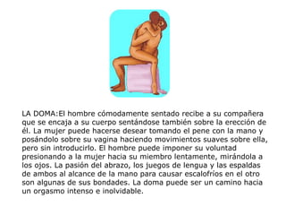 LA DOMA:El hombre cómodamente sentado recibe a su compañera
que se encaja a su cuerpo sentándose también sobre la erección de
él. La mujer puede hacerse desear tomando el pene con la mano y
posándolo sobre su vagina haciendo movimientos suaves sobre ella,
pero sin introducirlo. El hombre puede imponer su voluntad
presionando a la mujer hacia su miembro lentamente, mirándola a
los ojos. La pasión del abrazo, los juegos de lengua y las espaldas
de ambos al alcance de la mano para causar escalofríos en el otro
son algunas de sus bondades. La doma puede ser un camino hacia
un orgasmo intenso e inolvidable.
 