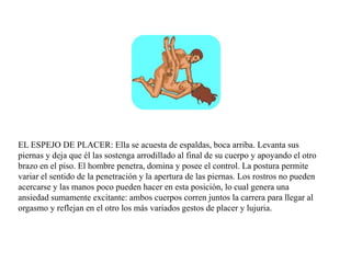 EL ESPEJO DE PLACER: Ella se acuesta de espaldas, boca arriba. Levanta sus
piernas y deja que él las sostenga arrodillado al final de su cuerpo y apoyando el otro
brazo en el piso. El hombre penetra, domina y posee el control. La postura permite
variar el sentido de la penetración y la apertura de las piernas. Los rostros no pueden
acercarse y las manos poco pueden hacer en esta posición, lo cual genera una
ansiedad sumamente excitante: ambos cuerpos corren juntos la carrera para llegar al
orgasmo y reflejan en el otro los más variados gestos de placer y lujuria.
 