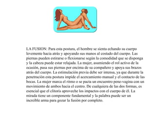LA FUSION: Para esta postura, el hombre se sienta echando su cuerpo
levemente hacia atrás y apoyando sus manos al costado del cuerpo. Las
piernas pueden estirarse o flexionarse según la comodidad que se disponga
y la cabeza puede estar relajada. La mujer, asumiendo el rol activo de la
ocasión, pasa sus piernas por encima de su compañero y apoya sus brazos
atrás del cuerpo. La estimulación previa debe ser intensa, ya que durante la
penetración esta postura impide el acercamiento manual y el contacto de las
bocas. La mujer marca el ritmo o se pacta un encuentro pene-vagina con un
movimiento de ambos hacia el centro. De cualquiera de las dos formas, es
esencial que el clítoris aproveche los impactos con el cuerpo de él. La
mirada tiene un componente fundamental y la palabra puede ser un
increíble arma para gozar la fusión por completo.
 