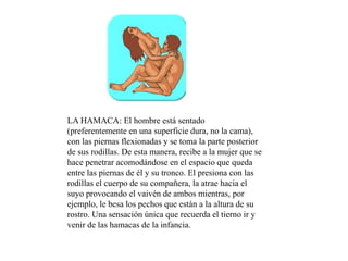 LA HAMACA: El hombre está sentado
(preferentemente en una superficie dura, no la cama),
con las piernas flexionadas y se toma la parte posterior
de sus rodillas. De esta manera, recibe a la mujer que se
hace penetrar acomodándose en el espacio que queda
entre las piernas de él y su tronco. El presiona con las
rodillas el cuerpo de su compañera, la atrae hacia el
suyo provocando el vaivén de ambos mientras, por
ejemplo, le besa los pechos que están a la altura de su
rostro. Una sensación única que recuerda el tierno ir y
venir de las hamacas de la infancia.
 