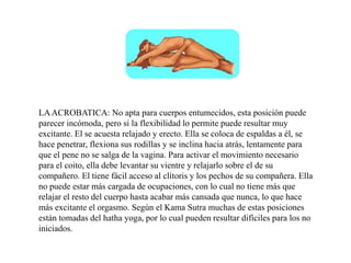 LAACROBATICA: No apta para cuerpos entumecidos, esta posición puede
parecer incómoda, pero si la flexibilidad lo permite puede resultar muy
excitante. El se acuesta relajado y erecto. Ella se coloca de espaldas a él, se
hace penetrar, flexiona sus rodillas y se inclina hacia atrás, lentamente para
que el pene no se salga de la vagina. Para activar el movimiento necesario
para el coito, ella debe levantar su vientre y relajarlo sobre el de su
compañero. El tiene fácil acceso al clítoris y los pechos de su compañera. Ella
no puede estar más cargada de ocupaciones, con lo cual no tiene más que
relajar el resto del cuerpo hasta acabar más cansada que nunca, lo que hace
más excitante el orgasmo. Según el Kama Sutra muchas de estas posiciones
están tomadas del hatha yoga, por lo cual pueden resultar difíciles para los no
iniciados.
 