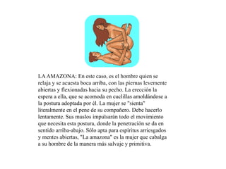 LAAMAZONA: En este caso, es el hombre quien se
relaja y se acuesta boca arriba, con las piernas levemente
abiertas y flexionadas hacia su pecho. La erección la
espera a ella, que se acomoda en cuclillas amoldándose a
la postura adoptada por él. La mujer se "sienta"
literalmente en el pene de su compañero. Debe hacerlo
lentamente. Sus muslos impulsarán todo el movimiento
que necesita esta postura, donde la penetración se da en
sentido arriba-abajo. Sólo apta para espíritus arriesgados
y mentes abiertas, "La amazona" es la mujer que cabalga
a su hombre de la manera más salvaje y primitiva.
 