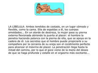 LA LIBELULA: Ambos tendidos de costado, en un lugar cómodo y
flexible, como la cama. Ella de espaldas a él, los cuerpos
amoldados... En un alarde de destreza, la mujer pasa su pierna
externa flexionada abriendo la puerta al placer: el hombre la
penetra haciendo palanca con la pierna de ella, que se apoya en la
cadera de él. Los secretos que el hombre puede propiciarle a su
compañera por la cercanía de su oreja son el condimento perfecto
para alcanzar el máximo de placer. La penetración llega hasta la
mitad del camino, por lo que el goce viene de la mano del deseo
de que se haga profunda y estalle en el orgasmo más excitante...
 