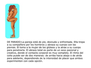 DE PARADO:La pareja está de pie, desnuda y enfrentada. Ella trepa
a su compañero por los hombros y abraza su cuerpo con las
piernas. El toma a la mujer de los glúteos y la atrae a su cuerpo
para penetrarla. El abrazo total es parte de un sexo pasional y
creativo, donde el contacto corporal es muy completo. El ritmo del
coito puede ser de dos maneras: de arriba hacia abajo o de atrás
para adelante, dependiendo de la intensidad de placer que ambos
experimenten con cada opción.
 