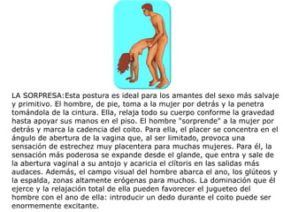 LA SORPRESA:Esta postura es ideal para los amantes del sexo más salvaje
y primitivo. El hombre, de pie, toma a la mujer por detrás y la penetra
tomándola de la cintura. Ella, relaja todo su cuerpo conforme la gravedad
hasta apoyar sus manos en el piso. El hombre "sorprende" a la mujer por
detrás y marca la cadencia del coito. Para ella, el placer se concentra en el
ángulo de abertura de la vagina que, al ser limitado, provoca una
sensación de estrechez muy placentera para muchas mujeres. Para él, la
sensación más poderosa se expande desde el glande, que entra y sale de
la abertura vaginal a su antojo y acaricia el clítoris en las salidas más
audaces. Además, el campo visual del hombre abarca el ano, los glúteos y
la espalda, zonas altamente erógenas para muchos. La dominación que él
ejerce y la relajación total de ella pueden favorecer el jugueteo del
hombre con el ano de ella: introducir un dedo durante el coito puede ser
enormemente excitante.
 