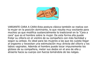 VARIANTE CARA A CARA:Esta postura clásica también se realiza con
la mujer en la posición dominante, lo que resulta muy excitante para
muchos ya que modifica sustancialmente lo tradicional en la "Cara a
cara" que es el hombre sobre la mujer. De esta forma ella puede
frotar su clítoris en el vientre de su compañero con más facilidad y
según su antojo. Es ideal para las mujeres a las que les cuesta llegar
al orgasmo y necesitan una estimulación muy directa del clítoris y los
labios vaginales. Además el hombre puede tocar impunemente los
glúteos de su compañera, meter sus dedos en el ano de ella y
atraerla hacia su cuerpo con fuerza tomándola de las nalgas.
 