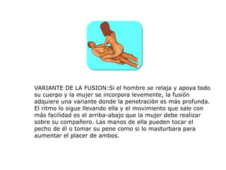 VARIANTE DE LA FUSION:Si el hombre se relaja y apoya todo
su cuerpo y la mujer se incorpora levemente, la fusión
adquiere una variante donde la penetración es más profunda.
El ritmo lo sigue llevando ella y el movimiento que sale con
más facilidad es el arriba-abajo que la mujer debe realizar
sobre su compañero. Las manos de ella pueden tocar el
pecho de él o tomar su pene como si lo masturbara para
aumentar el placer de ambos.
 