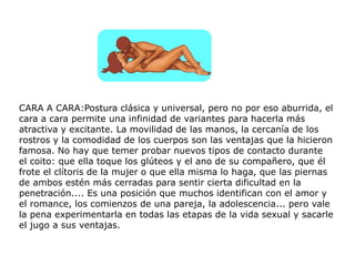 CARA A CARA:Postura clásica y universal, pero no por eso aburrida, el
cara a cara permite una infinidad de variantes para hacerla más
atractiva y excitante. La movilidad de las manos, la cercanía de los
rostros y la comodidad de los cuerpos son las ventajas que la hicieron
famosa. No hay que temer probar nuevos tipos de contacto durante
el coito: que ella toque los glúteos y el ano de su compañero, que él
frote el clítoris de la mujer o que ella misma lo haga, que las piernas
de ambos estén más cerradas para sentir cierta dificultad en la
penetración.... Es una posición que muchos identifican con el amor y
el romance, los comienzos de una pareja, la adolescencia... pero vale
la pena experimentarla en todas las etapas de la vida sexual y sacarle
el jugo a sus ventajas.
 
