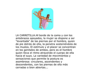 LA CARRETILLA:Al borde de la cama y con los
antebrazos apoyados, la mujer se dispone a ser
"levantada" de las piernas por el hombre, quien
de pie detrás de ella, la penetra sosteniéndola de
los muslos. El estímulo y el placer se concentran
en los genitales de ambos, pero es el hombre
quien lleva el ritmo atrayendo el cuerpo de ella
hacia el suyo. La variedad de movimientos y
sensaciones que permite la postura es
asombrosa: circulares, ascendentes y
descendentes, con las piernas de ella más
cerradas o bien abiertas...
 