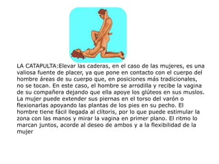 LA CATAPULTA:Elevar las caderas, en el caso de las mujeres, es una
valiosa fuente de placer, ya que pone en contacto con el cuerpo del
hombre áreas de su cuerpo que, en posiciones más tradicionales,
no se tocan. En este caso, el hombre se arrodilla y recibe la vagina
de su compañera dejando que ella apoye los glúteos en sus muslos.
La mujer puede extender sus piernas en el torso del varón o
flexionarlas apoyando las plantas de los pies en su pecho. El
hombre tiene fácil llegada al clítoris, por lo que puede estimular la
zona con las manos y mirar la vagina en primer plano. El ritmo lo
marcan juntos, acorde al deseo de ambos y a la flexibilidad de la
mujer
 