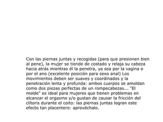 Con las piernas juntas y recogidas (para que presionen bien
al pene), la mujer se tiende de costado y relaja su cabeza
hacia atrás mientras él la penetra, ya sea por la vagina o
por el ano (excelente posición para sexo anal) Los
movimientos deben ser suaves y coordinados y la
penetración lenta y profunda: ambos cuerpos se amoldan
como dos piezas perfectas de un rompecabezas... "El
molde" es ideal para mujeres que tienen problemas en
alcanzar el orgasmo y/o gustan de causar la fricción del
clítoris durante el coito: las piernas juntas logran este
efecto tan placentero: aprovéchalo.
 