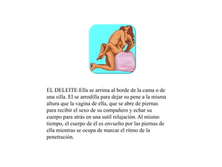 EL DELEITE:Ella se arrima al borde de la cama o de
una silla. El se arrodilla para dejar su pene a la misma
altura que la vagina de ella, que se abre de piernas
para recibir el sexo de su compañero y echar su
cuerpo para atrás en una sutil relajación. Al mismo
tiempo, el cuerpo de él es envuelto por las piernas de
ella mientras se ocupa de marcar el ritmo de la
penetración.
 