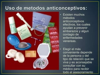 • Existen muchos
  métodos
  anticonceptivos
  efectivos, los cuales
  ayudan a prevenir
  embarazos y algun
  contagio de
  enfermedades
  venereas.

• Elegir el más
  conveniente depende
  de la persona y del
  tipo de relación que se
  viva y es aconsejable
  consultar con su
  médico para recibir
  todo el asesoramiento
 
