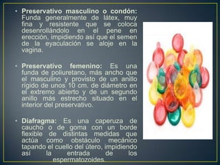 • Preservativo masculino o condón:
  Funda generalmente de látex, muy
  fina y resistente que se coloca
  desenrollándolo en el pene en
  erección, impidiendo así que el semen
  de la eyaculación se aloje en la
  vagina.

• Preservativo femenino: Es una
  funda de poliuretano, más ancho que
  el masculino y provisto de un anillo
  rígido de unos 10 cm. de diámetro en
  el extremo abierto y de un segundo
  anillo más estrecho situado en el
  interior del preservativo.

• Diafragma: Es una caperuza de
  caucho o de goma con un borde
  flexible de distintas medidas que
  actúa como obstáculo mecánico
  tapando el cuello del útero, impidiendo
  así      la     entrada       de     los
              espermatozoides.
 