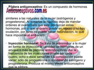 • Píldora anticonceptiva: Es un compuesto de hormonas
  sintéticas

similares a las naturales de la mujer (estrógenos y
progesterona). Al tomarlas la hipófisis deja de mandar
ordenes al ovario para que este produzcan estas
hormonas, por lo que el ovario queda en reposo y no hay
ovulación, por tanto no puede haber fecundación, lo que
hace imposible el embarazo.

• Inyección hormonal: Se trata de administrar a la mujer
  en forma de inyección la cantidad de hormonas de un
  envase o más de píldoras anticonceptivas. Así la
  frecuencia de las inyecciones puede ser cada
  cuatro, ocho o doce semanas. La composición puede
  variar: sólo de progesterona o combinando estrógeno y
  progesterona. Produce el mismo efecto anticonceptivo
  que la píldora.
 