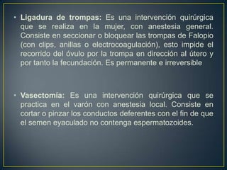 • Ligadura de trompas: Es una intervención quirúrgica
  que se realiza en la mujer, con anestesia general.
  Consiste en seccionar o bloquear las trompas de Falopio
  (con clips, anillas o electrocoagulación), esto impide el
  recorrido del óvulo por la trompa en dirección al útero y
  por tanto la fecundación. Es permanente e irreversible



• Vasectomía: Es una intervención quirúrgica que se
  practica en el varón con anestesia local. Consiste en
  cortar o pinzar los conductos deferentes con el fin de que
  el semen eyaculado no contenga espermatozoides.
 