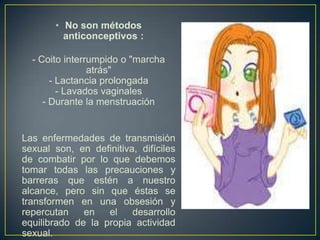 • No son métodos
         anticonceptivos :

  - Coito interrumpido o "marcha
                atrás"
       - Lactancia prolongada
         - Lavados vaginales
     - Durante la menstruación


Las enfermedades de transmisión
sexual son, en definitiva, difíciles
de combatir por lo que debemos
tomar todas las precauciones y
barreras que estén a nuestro
alcance, pero sin que éstas se
transformen en una obsesión y
repercutan    en   el    desarrollo
equilibrado de la propia actividad
sexual.
 