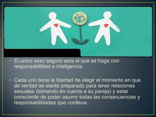 • El unico sexo seguro sera el que se haga con
  responsabilidad e inteligencia.

• Cada uno tiene la libertad de elegir el momento en que
  de verdad se siente preparado para tener relaciones
  sexuales (tomando en cuenta a su pareja) y estar
  consciente de poder asumir todas las consecuencias y
  responsabilidades que conlleva.
 