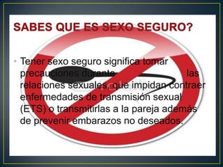 • Tener sexo seguro significa tomar
  precauciones durante                  las
  relaciones sexuales, que impidan contraer
  enfermedades de transmisión sexual
  (ETS) o transmitirlas a la pareja además
  de prevenir embarazos no deseados.
 