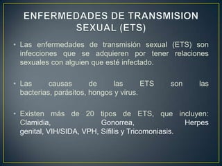 • Las enfermedades de transmisión sexual (ETS) son
  infecciones que se adquieren por tener relaciones
  sexuales con alguien que esté infectado.

• Las      causas       de     las      ETS   son     las
  bacterias, parásitos, hongos y virus.

• Existen más de 20 tipos de ETS, que incluyen:
  Clamidia,               Gonorrea,                Herpes
  genital, VIH/SIDA, VPH, Sífilis y Tricomoniasis.
 