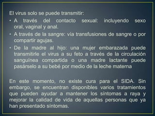 El virus solo se puede transmitir:
• A través del contacto sexual: incluyendo sexo
  oral, vaginal y anal.
• A través de la sangre: vía transfusiones de sangre o por
  compartir agujas.
• De la madre al hijo: una mujer embarazada puede
  transmitirle el virus a su feto a través de la circulación
  sanguínea compartida o una madre lactante puede
  pasárselo a su bebé por medio de la leche materna

En este momento, no existe cura para el SIDA. Sin
embargo, se encuentran disponibles varios tratamientos
que pueden ayudar a mantener los síntomas a raya y
mejorar la calidad de vida de aquellas personas que ya
han presentado síntomas.
 